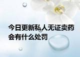 今日更新私人无证卖药会有什么处罚