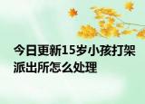 今日更新15岁小孩打架派出所怎么处理