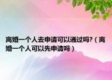 离婚一个人去申请可以通过吗?（离婚一个人可以先申请吗）