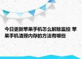 今日更新苹果手机怎么解除监控 苹果手机清理内存的方法有哪些