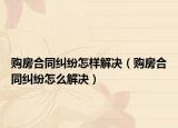 购房合同纠纷怎样解决（购房合同纠纷怎么解决）