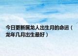 今日更新属龙人出生月的命运（龙年几月出生最好）