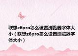 联想z6pro怎么设置浏览器字体大小（联想z6pro怎么设置浏览器字体大小）