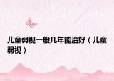 儿童弱视一般几年能治好（儿童弱视）