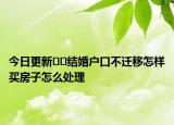 今日更新﻿﻿结婚户口不迁移怎样买房子怎么处理