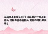 流鼻血不能仰头吗?（流鼻血为什么不能仰头,流鼻血能不能仰头,流鼻血可以仰头吗）
