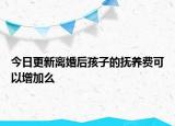今日更新离婚后孩子的抚养费可以增加么