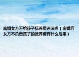 离婚女方不给孩子抚养费违法吗（离婚后女方不负责孩子的抚养费有什么后果）
