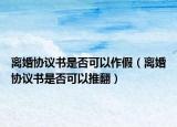 离婚协议书是否可以作假（离婚协议书是否可以推翻）