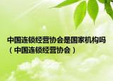 中国连锁经营协会是国家机构吗（中国连锁经营协会）