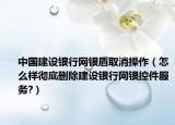 中国建设银行网银盾取消操作（怎么样彻底删除建设银行网银控件服务?）
