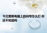 今日更新电脑上的问号怎么打 你还不知道吗
