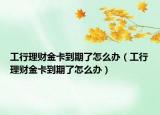 工行理财金卡到期了怎么办（工行理财金卡到期了怎么办）