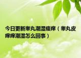 今日更新睾丸潮湿瘙痒（睾丸皮痒痒潮湿怎么回事）