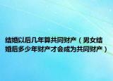 结婚以后几年算共同财产（男女结婚后多少年财产才会成为共同财产）