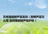 怎样用新鲜芦荟美容（新鲜芦荟怎么用 如何用新鲜芦荟护肤）