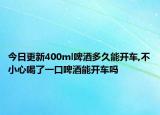 今日更新400ml啤酒多久能开车,不小心喝了一口啤酒能开车吗