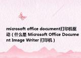 microsoft office document打印机驱动（什么是 Microsoft Office Document Image Writer 打印机）