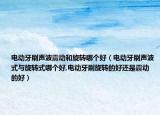 电动牙刷声波震动和旋转哪个好（电动牙刷声波式与旋转式哪个好,电动牙刷旋转的好还是震动的好）