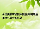 今日更新啤酒能不能解渴,喝啤酒有什么好处和坏处