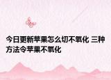 今日更新苹果怎么切不氧化 三种方法令苹果不氧化