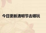 今日更新清明节去哪玩