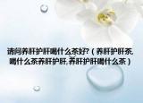 请问养肝护肝喝什么茶好?（养肝护肝茶, 喝什么茶养肝护肝,养肝护肝喝什么茶）