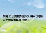 网易云七级需要听多少分钟（网易云七级需要听多少歌）