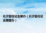 长沙暂住证去哪办（长沙暂住证去哪里办）