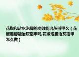 花椒和盐水泡脚的功效能治灰指甲么（花椒泡脚能治灰指甲吗,花椒泡脚治灰指甲怎么做）