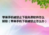 苹果手机被禁止下载免费软件怎么解除（苹果手机下载被禁止怎么办）
