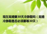 现在离婚要30天冷静期吗（离婚冷静期是否必须要等30天）