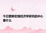 今日更新宏观经济学研究的中心是什么