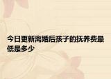 今日更新离婚后孩子的抚养费最低是多少