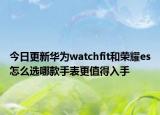 今日更新华为watchfit和荣耀es怎么选哪款手表更值得入手