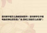 读书郎平板怎么隐藏游戏软件（读书郎学生平板电脑总弹出些东西,广告,游戏之类的怎么处理?）