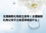 主播骗取礼物能立案吗（主播骗刷礼物公安不立案是原因是什么）
