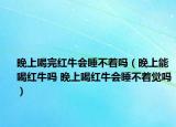 晚上喝完红牛会睡不着吗（晚上能喝红牛吗 晚上喝红牛会睡不着觉吗）