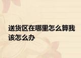送货区在哪里怎么算我该怎么办