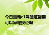今日更新c1驾驶证到期可以异地换证吗