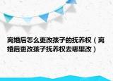 离婚后怎么更改孩子的抚养权（离婚后更改孩子抚养权去哪里改）