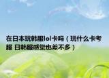 在日本玩韩服lol卡吗（玩什么卡考服 日韩服感觉也差不多）