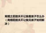 离婚之后前夫不让我看孩子怎么办（离婚后前夫不让我见孩子如何解决）