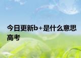今日更新b+是什么意思高考