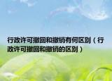 行政许可撤回和撤销有何区别（行政许可撤回和撤销的区别）