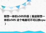 联想一体机b505升级（我是联想一体机b505 这个电脑可不可以换cpu）