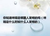你知道味精是哪国人发明的吗（味精是什么时候什么人发明的）