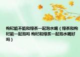 枸杞能不能和绿茶一起泡水喝（绿茶和枸杞能一起泡吗 枸杞和绿茶一起泡水喝好吗）