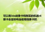 可以用3ds刻录卡吗刚买的机器r4银卡会变砖吗当使用烧录卡时.