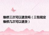 维修三次可以退货吗（三包规定维修几次可以退货）
